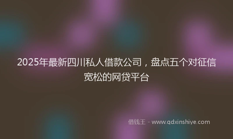 2025年最新四川私人借款公司，盘点五个对征信宽松的网贷平台