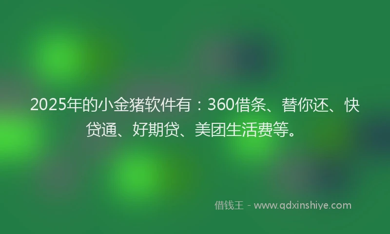 2025年的小金猪软件有：360借条、替你还、快贷通、好期贷、美团生活费等。
