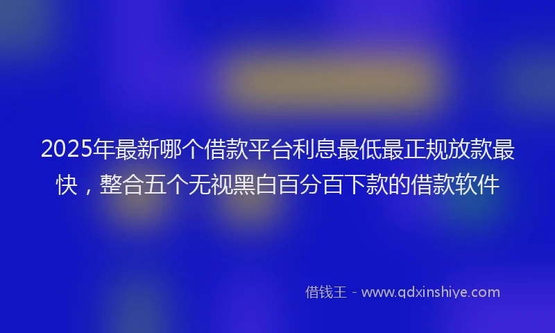 2025年最新哪个借款平台利息最低最正规放款最快，整合五个无视黑白百分百下款的借款软件