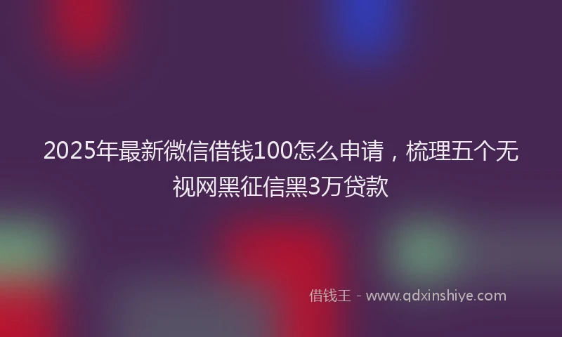 2025年最新微信借钱100怎么申请，梳理五个无视网黑征信黑3万贷款