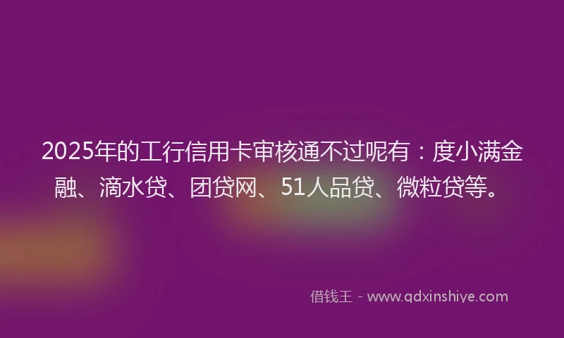 2025年的工行信用卡审核通不过呢有：度小满金融、滴水贷、团贷网、51人品贷、微粒贷等。