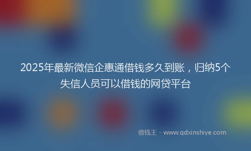 2025年最新微信企惠通借钱多久到账，归纳5个失信人员可以借钱的网贷平台