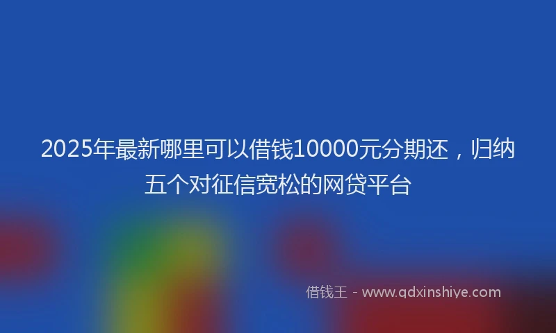 2025年最新哪里可以借钱10000元分期还，归纳五个对征信宽松的网贷平台