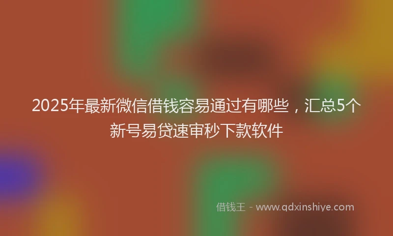 2025年最新微信借钱容易通过有哪些，汇总5个新号易贷速审秒下款软件
