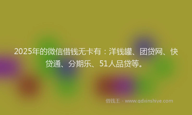 2025年的微信借钱无卡有：洋钱罐、团贷网、快贷通、分期乐、51人品贷等。