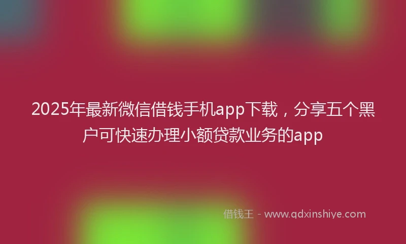 2025年最新微信借钱手机app下载，分享五个黑户可快速办理小额贷款业务的app