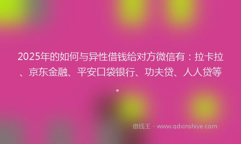 2025年的如何与异性借钱给对方微信有：拉卡拉、京东金融、平安口袋银行、功夫贷、人人贷等。