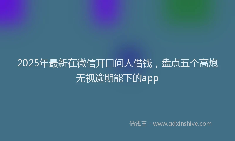 2025年最新在微信开口问人借钱，盘点五个高炮无视逾期能下的app