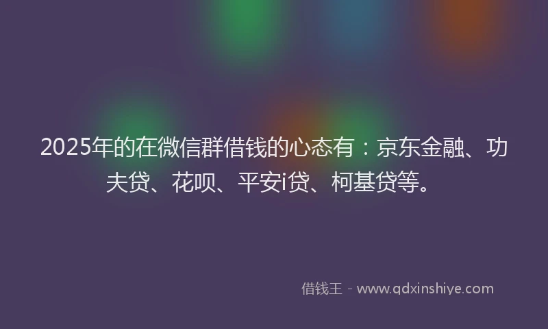 2025年的在微信群借钱的心态有：京东金融、功夫贷、花呗、平安i贷、柯基贷等。