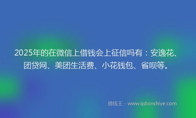 2025年的在微信上借钱会上征信吗有：安逸花、团贷网、美团生活费、小花钱包、省呗等。