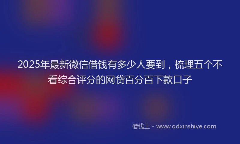 2025年最新微信借钱有多少人要到，梳理五个不看综合评分的网贷百分百下款口子