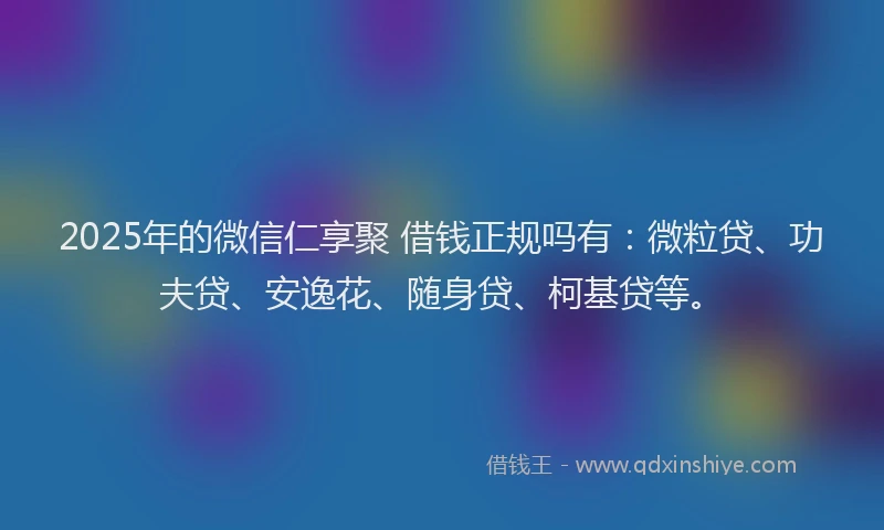 2025年的微信仁享聚 借钱正规吗有：微粒贷、功夫贷、安逸花、随身贷、柯基贷等。