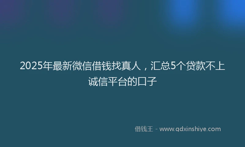 2025年最新微信借钱找真人，汇总5个贷款不上诚信平台的口子