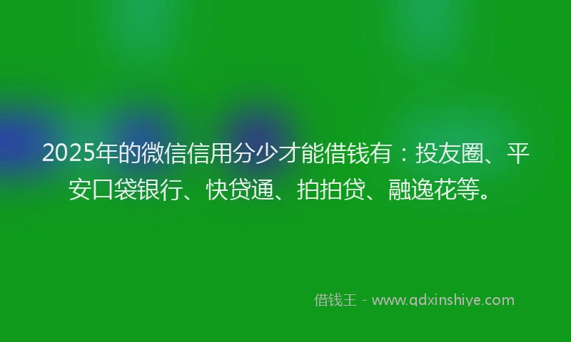 2025年的微信信用分少才能借钱有：投友圈、平安口袋银行、快贷通、拍拍贷、融逸花等。