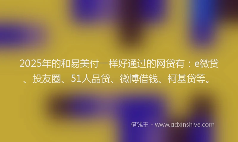 2025年的和易美付一样好通过的网贷有：e微贷、投友圈、51人品贷、微博借钱、柯基贷等。
