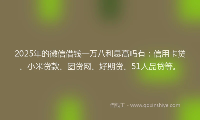 2025年的微信借钱一万八利息高吗有：信用卡贷、小米贷款、团贷网、好期贷、51人品贷等。