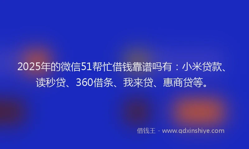 2025年的微信51帮忙借钱靠谱吗有：小米贷款、读秒贷、360借条、我来贷、惠商贷等。