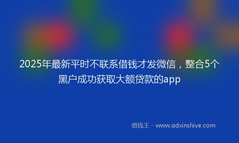 2025年最新平时不联系借钱才发微信，整合5个黑户成功获取大额贷款的app