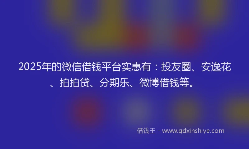 2025年的微信借钱平台实惠有：投友圈、安逸花、拍拍贷、分期乐、微博借钱等。