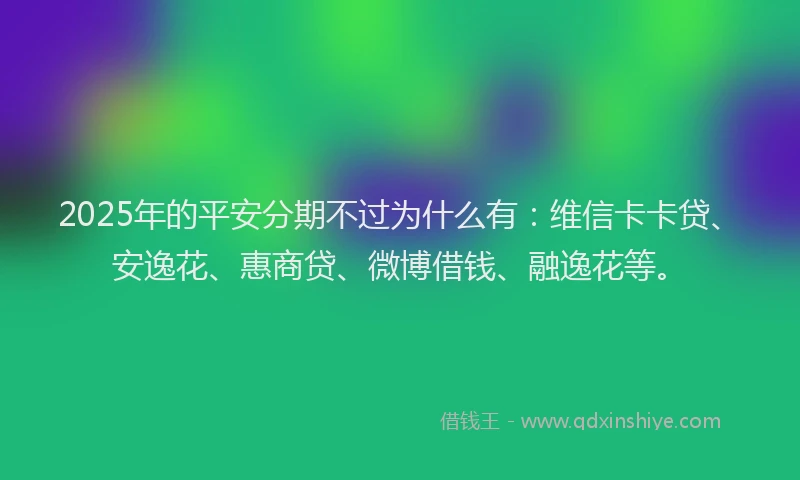2025年的平安分期不过为什么有：维信卡卡贷、安逸花、惠商贷、微博借钱、融逸花等。