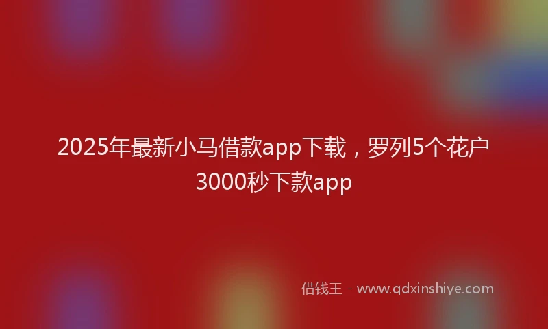 2025年最新小马借款app下载，罗列5个花户3000秒下款app