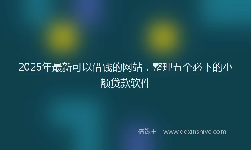 2025年最新可以借钱的网站，整理五个必下的小额贷款软件