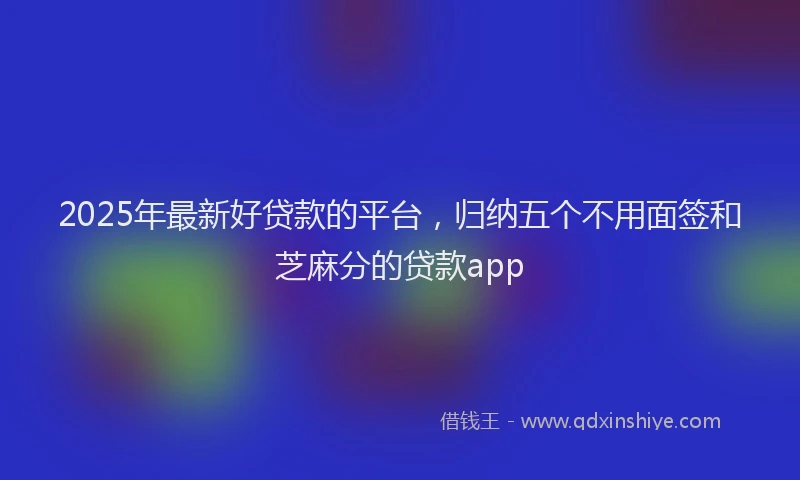 2025年最新好贷款的平台，归纳五个不用面签和芝麻分的贷款app