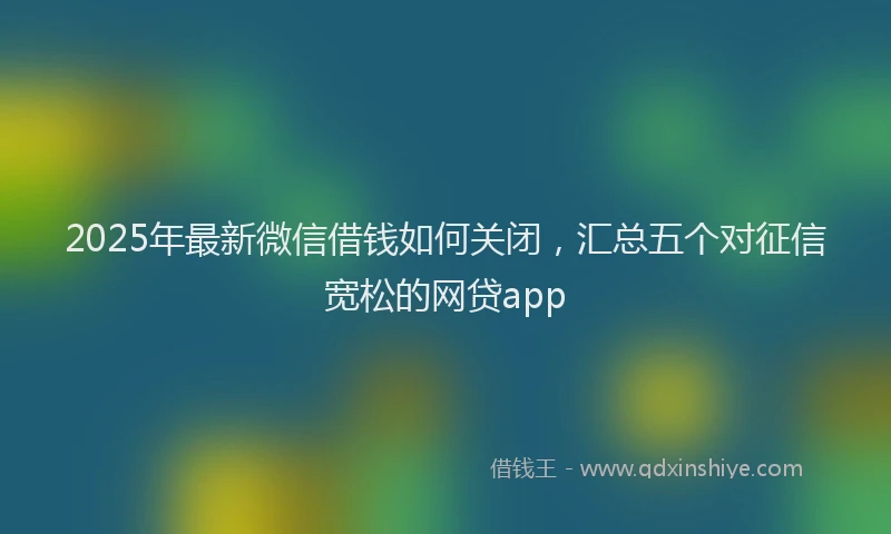 2025年最新微信借钱如何关闭，汇总五个对征信宽松的网贷app