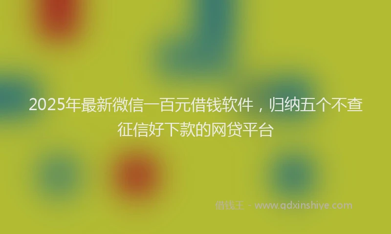 2025年最新微信一百元借钱软件，归纳五个不查征信好下款的网贷平台