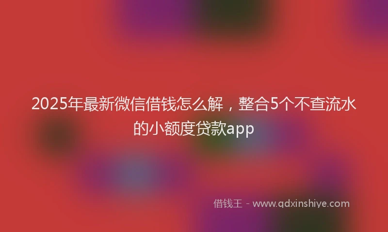 2025年最新微信借钱怎么解，整合5个不查流水的小额度贷款app