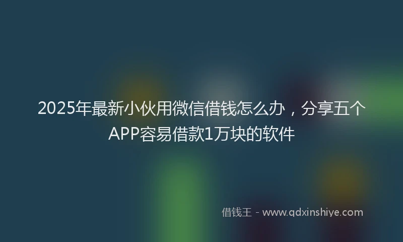 2025年最新小伙用微信借钱怎么办，分享五个APP容易借款1万块的软件