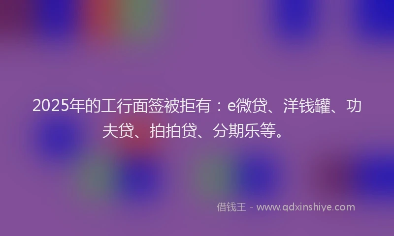 2025年的工行面签被拒有：e微贷、洋钱罐、功夫贷、拍拍贷、分期乐等。