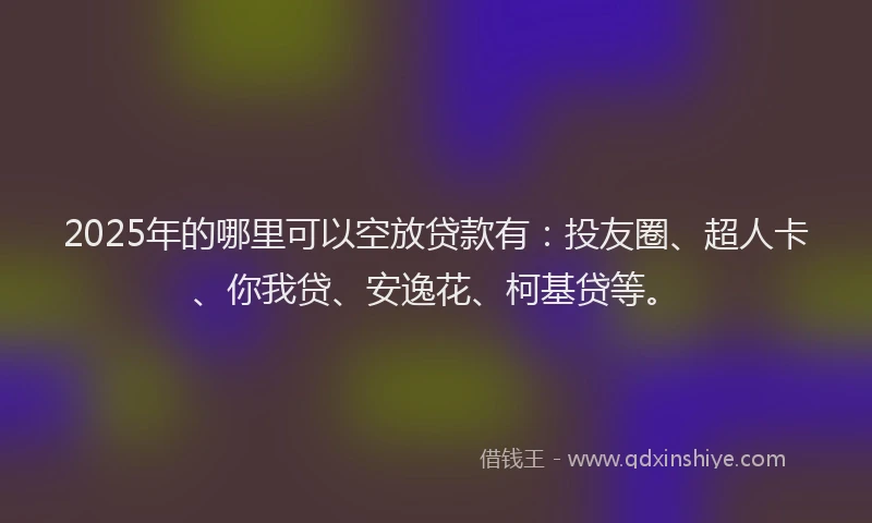 2025年的哪里可以空放贷款有：投友圈、超人卡、你我贷、安逸花、柯基贷等。