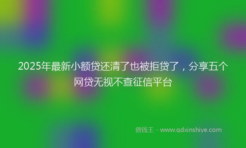 2025年最新小额贷还清了也被拒贷了，分享五个网贷无视不查征信平台