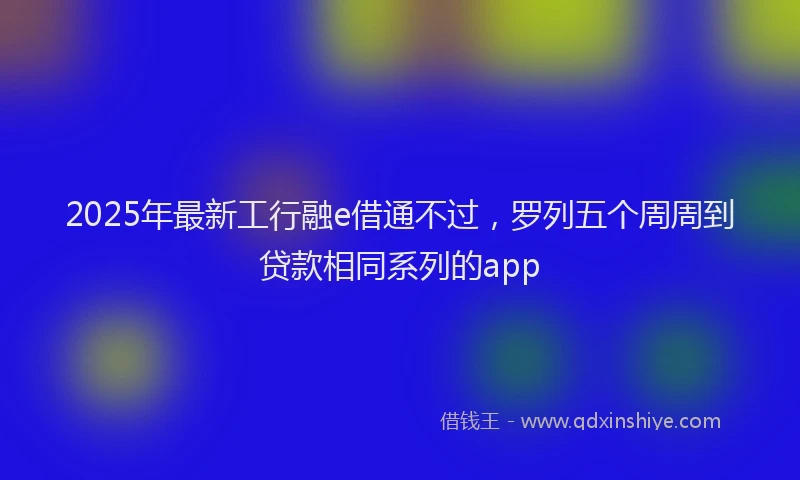 2025年最新工行融e借通不过，罗列五个周周到贷款相同系列的app
