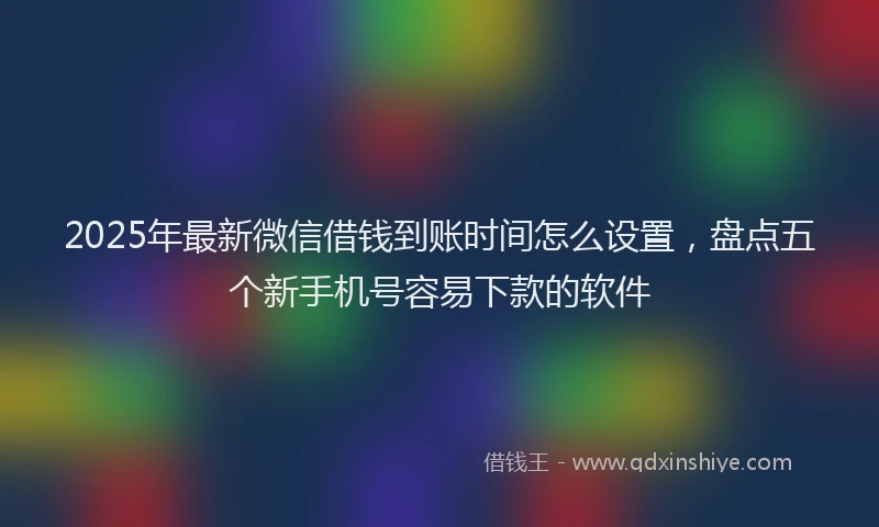 2025年最新微信借钱到账时间怎么设置，盘点五个新手机号容易下款的软件