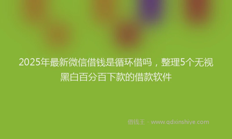2025年最新微信借钱是循环借吗，整理5个无视黑白百分百下款的借款软件