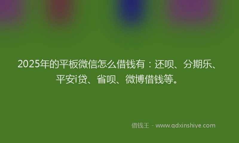 2025年的平板微信怎么借钱有：还呗、分期乐、平安i贷、省呗、微博借钱等。