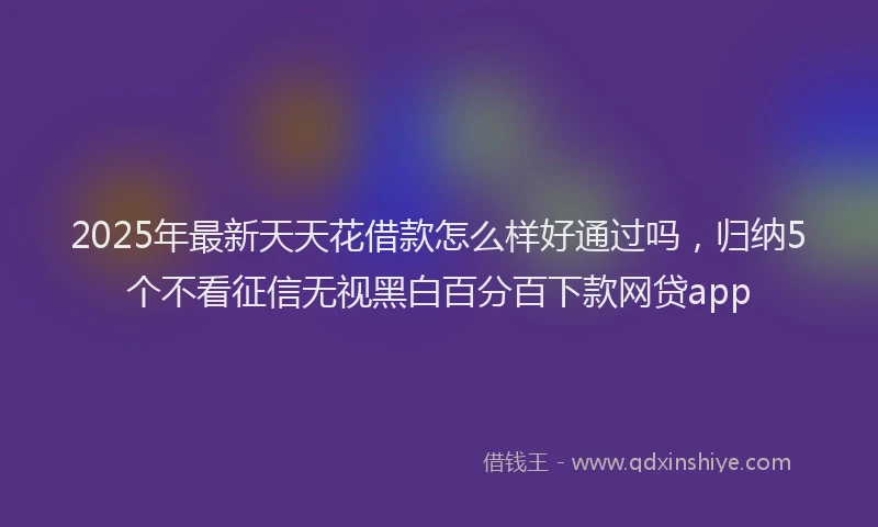 2025年最新天天花借款怎么样好通过吗，归纳5个不看征信无视黑白百分百下款网贷app