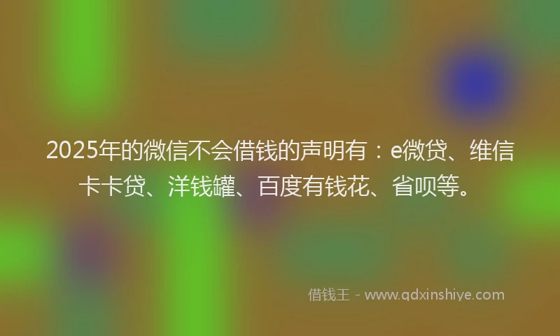 2025年的微信不会借钱的声明有：e微贷、维信卡卡贷、洋钱罐、百度有钱花、省呗等。