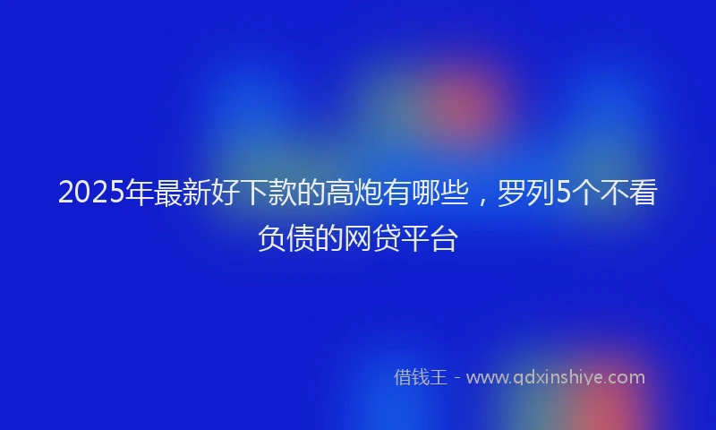 2025年最新好下款的高炮有哪些，罗列5个不看负债的网贷平台