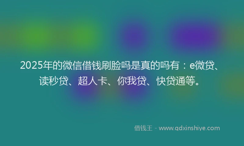 2025年的微信借钱刷脸吗是真的吗有：e微贷、读秒贷、超人卡、你我贷、快贷通等。