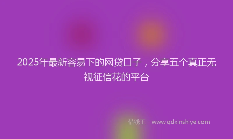 2025年最新容易下的网贷口子，分享五个真正无视征信花的平台