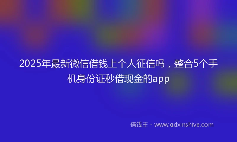 2025年最新微信借钱上个人征信吗，整合5个手机身份证秒借现金的app