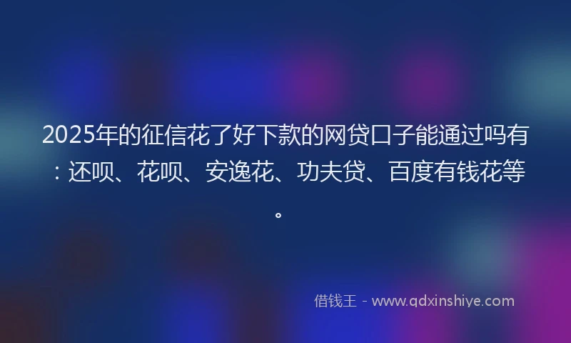 2025年的征信花了好下款的网贷口子能通过吗有：还呗、花呗、安逸花、功夫贷、百度有钱花等。