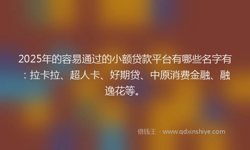 2025年的容易通过的小额贷款平台有哪些名字有：拉卡拉、超人卡、好期贷、中原消费金融、融逸花等。
