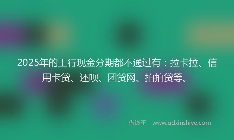2025年的工行现金分期都不通过有：拉卡拉、信用卡贷、还呗、团贷网、拍拍贷等。