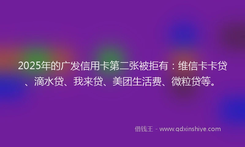 2025年的广发信用卡第二张被拒有：维信卡卡贷、滴水贷、我来贷、美团生活费、微粒贷等。