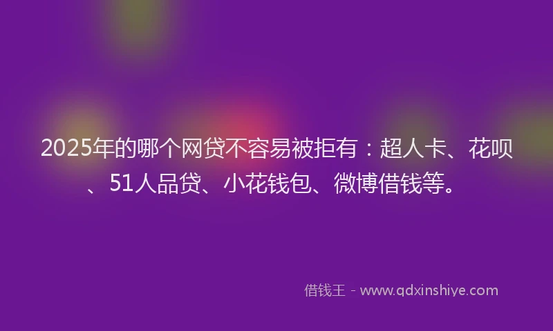 2025年的哪个网贷不容易被拒有：超人卡、花呗、51人品贷、小花钱包、微博借钱等。