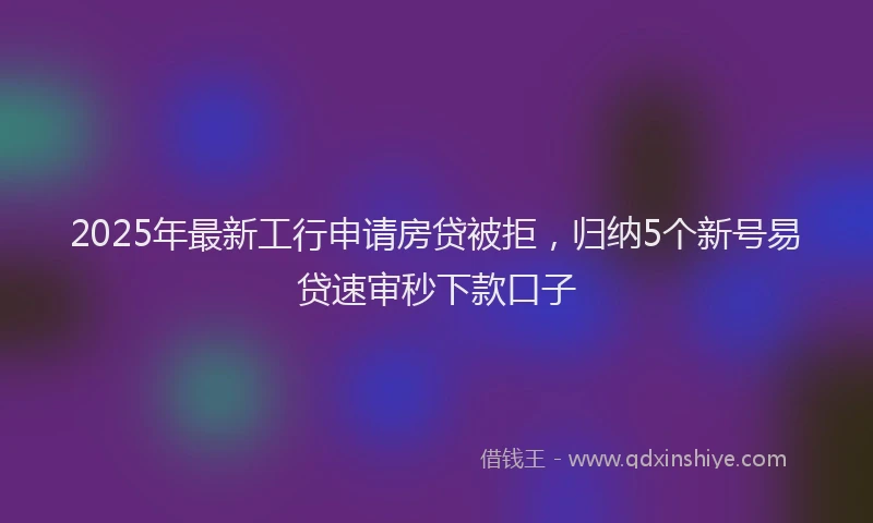 2025年最新工行申请房贷被拒，归纳5个新号易贷速审秒下款口子